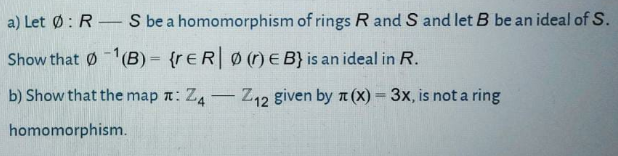 a) Let Ø: R – S be a homomorphism of rings R and S and let B be an ideal of S.
Show that 01(B) = {r€RØ(r) E B} is an ideal in R.
