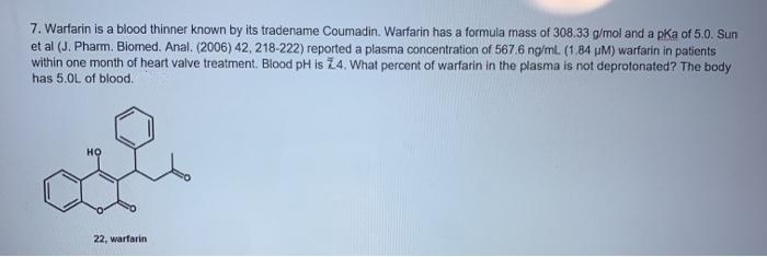 7. Warfarin is a blood thinner known by its tradename Coumadin. Warfarin has a formula mass of 308.33 g/mol and a pka of 5.0. Sun
et al (J. Pharm. Biomed. Anal. (2006) 42, 218-222) reported a plasma concentration of 567.6 ng/ml. (1.84 uM) warfarin in patients
within one month of heart valve treatment. Blood pH is Z4. What percent of warfarin in the plasma is not deprotonated? The body
has 5.0L of blood.
но
22, warfarin
