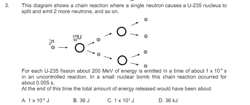 3.
This diagram shows a chain reaction where a single neutron causes a U-235 nucleus to
split and emit 2 more neutrons, and so on.
n
235U
92
For each U-235 fission about 200 MeV of energy is emitted in a time of about 1 x 10+ s
in an uncontrolled reaction. In a small nuclear bomb this chain reaction occurred for
about 0.005 s.
At the end of this time the total amount of energy released would have been about:
A. 1 x 10-9 J
B. 36 J
C. 1 x 103 J
D. 36 kJ
