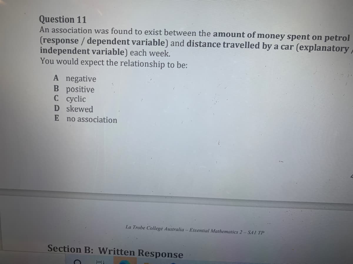 Question 11
An association was found to exist between the amount of money spent on petrol
(response / dependent variable) and distance travelled by a car (explanatory,
independent variable) each week.
You would expect the relationship to be:
A negative
B positive
С сyclic
D skewed
E no association
La Trobe Collegè Australia – Essential Mathematics 2- SA 1 TP
Section B: Written Response
