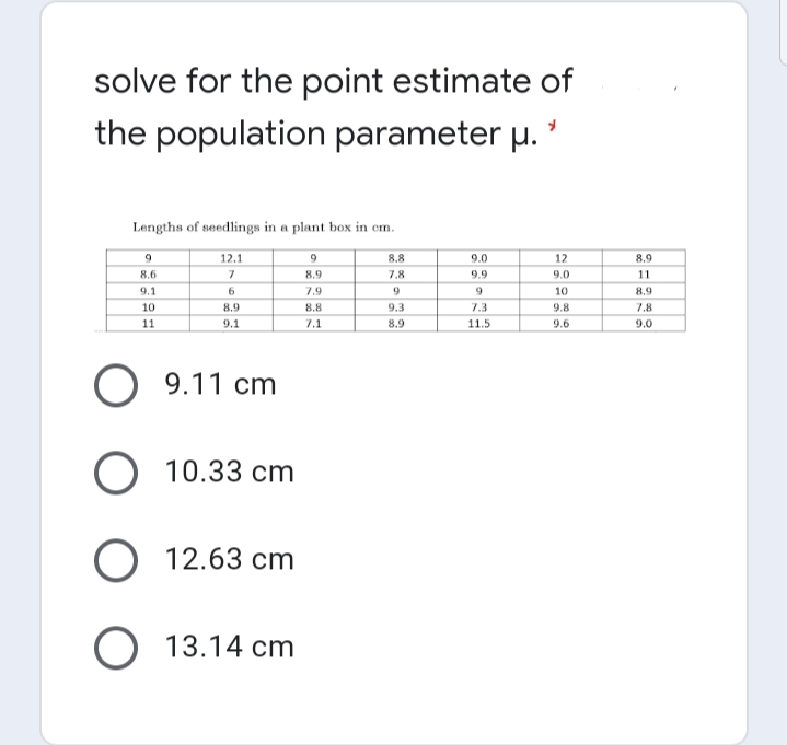 solve for the point estimate of
the population parameter µ. '
Lengths of seedlings in a plant box in em.
12.1
8.8
9.0
12
8.9
8.6
8.9
7.8
9.9
9.0
11
9.1
7.9
10
8.9
10
8.9
8.8
9.3
7.3
9.8
7.8
11
9.1
7.1
8.9
11.5
9.6
9.0
O 9.11 cm
O 10.33 cm
O 12.63 cm
O 13.14 cm
