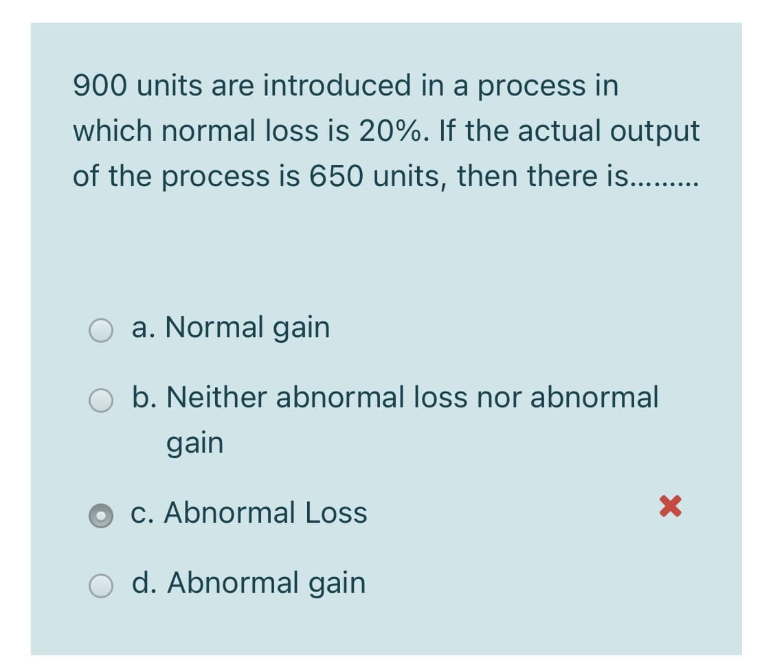 900 units are introduced in a process in
which normal loss is 20%. If the actual output
of the process is 650 units, then there is...
a. Normal gain
O b. Neither abnormal loss nor abnormal
gain
c. Abnormal Loss
d. Abnormal gain
