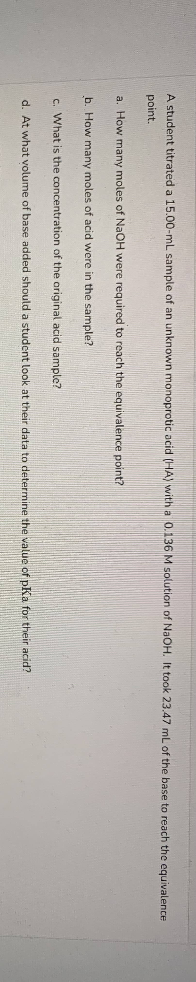 A student titrated a 15.00-mL sample of an unknown monoprotic acid (HA) with a 0.136 M solution of NaOH. It took 23.47 mL of the base to reach the equivalence
point.
a. How many moles of NaOH were required to reach the equivalence point?
b. How many moles of acid were in the sample?
c. What is the concentration of the original acid sample?
d. At what volume of base added should a student look at their data to determine the value of pKa for their acid?
