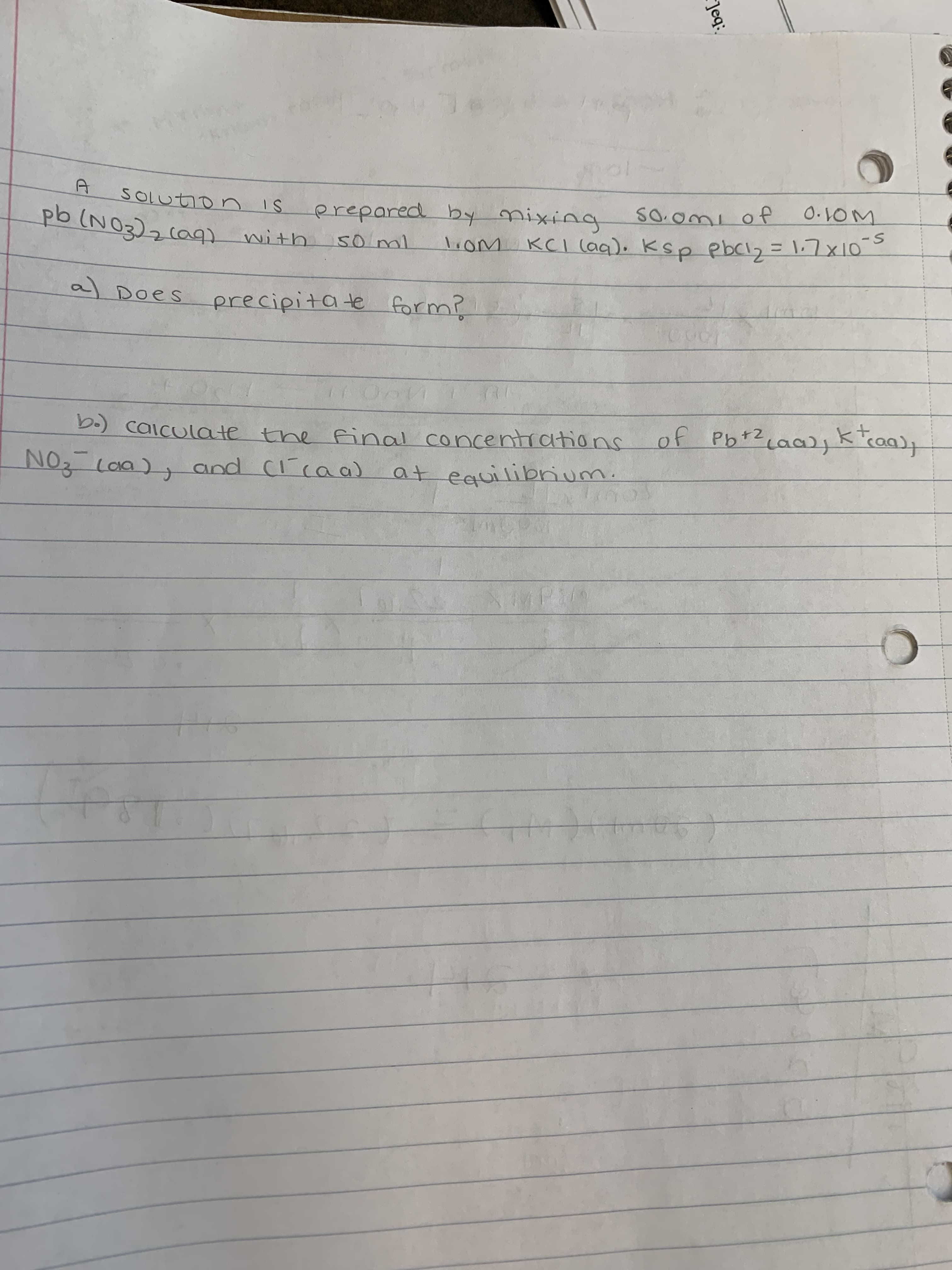 Jeq:
O.10M
frxiing
liom KCI (aq). Ksp pbCI2 = 1.7x10
erepared by nixing
S-
SOLution
with
0ml
al Does precipitate form?
गप्पयस
of Pb+Z caa)jk"caq)+
b.) caiculate the fnal concentrations
NOz Loa), and (caa) at equilibrium.
SOTD
