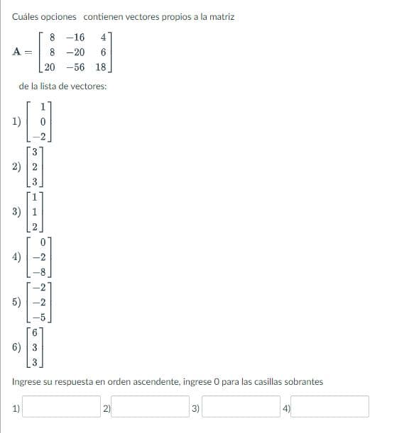 Cuáles opciones contienen vectores propios a la matriz
8 -16 4
8 -20 6
20 -56 18.
de la lista de vectores:
A =
-
2) 2
3)
►
5)
6)
3
1)
00 H
T 2
N
o
63
J
00
2
2
Ingrese su respuesta en orden ascendente, ingrese O para las casillas sobrantes
2)
3)