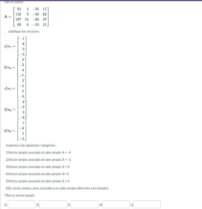 Para la matriz
A
a)v₁
clasifique los vectores:
b)va-
11
c) v₂ =
e) vs
||
d)v4=
1)
61
3 -25 11
116
9 -50 22
197 12 -83 37
69
9 -33 15
1
4
3
-3
2
-3
4
3
-5
5
9
2
-3
3
-6
1
-2
1
respecto a las siguientes categorías:
1)Vector propio asociado al valor propio X = -
2)Vector propio asociado al valor propio A = -3
3)Vector propio asociado al valor propio A = 0
4)Vector propio asociado al valor propio A= 3
5)Vector propio asociado al valor propio X = 4
6) Es vector propio, pero asociado a un valor propio diferente a los listados
7)No es vector propio
2)
3)
4)
e)