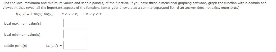 Find the local maximum and minimum values and saddle point(s) of the function. If you have three-dimensional graphing software, graph the function with a domain and
viewpoint that reveal all the important aspects of the function. (Enter your answers as a comma-separated list. If an answer does not exist, enter DNE.)
f(x, y) = 7 sin(x) sin(y), -π < X < πT,
-π <y < π
local maximum value(s)
local minimum value(s)
saddle point(s)
(x, y, f) =