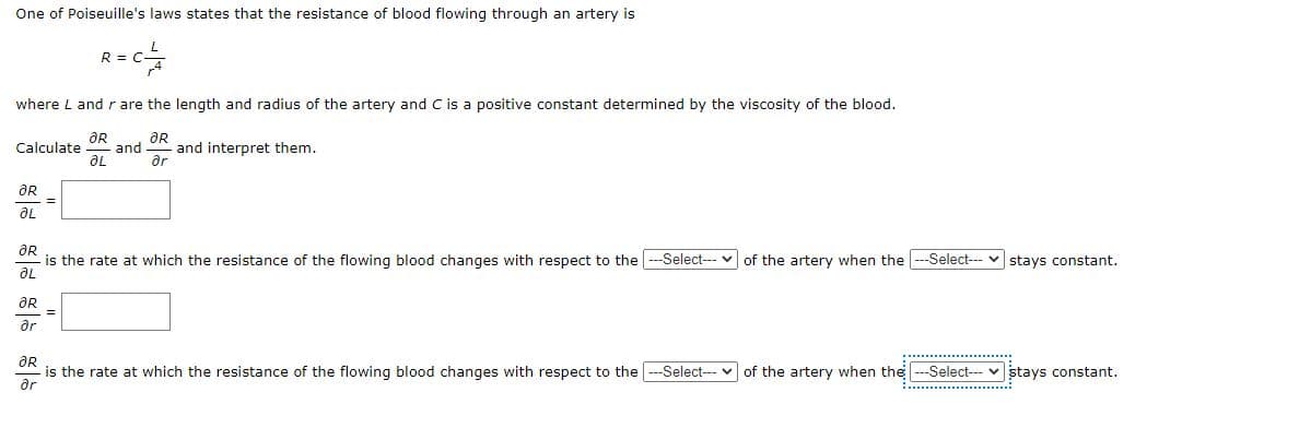 One of Poiseuille's laws states that the resistance of blood flowing through an artery is
R=C²4
where L and r are the length and radius of the artery and C is a positive constant determined by the viscosity of the blood.
Calculate - and and interpret them.
ƏR
ƏL
ƏR
ər
ƏR
ƏL
=
ƏR
- is the rate at which the resistance of the flowing blood changes with respect to the ---Select--- of the artery when the ---Select--- stays constant.
ƏL
ƏR
ər
=
OR
is the rate at which the resistance of the flowing blood changes with respect to the --Select--- of the artery when the -Select--stays constant.
ər