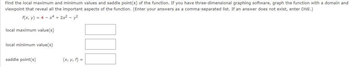 Find the local maximum and minimum values and saddle point(s) of the function. If you have three-dimensional graphing software, graph the function with a domain and
viewpoint that reveal all the important aspects of the function. (Enter your answers as a comma-separated list. If an answer does not exist, enter DNE.)
f(x, y) = 4x4 + 2x² - y²
local maximum value(s)
local minimum value(s)
saddle point(s)
(x, y, f) =