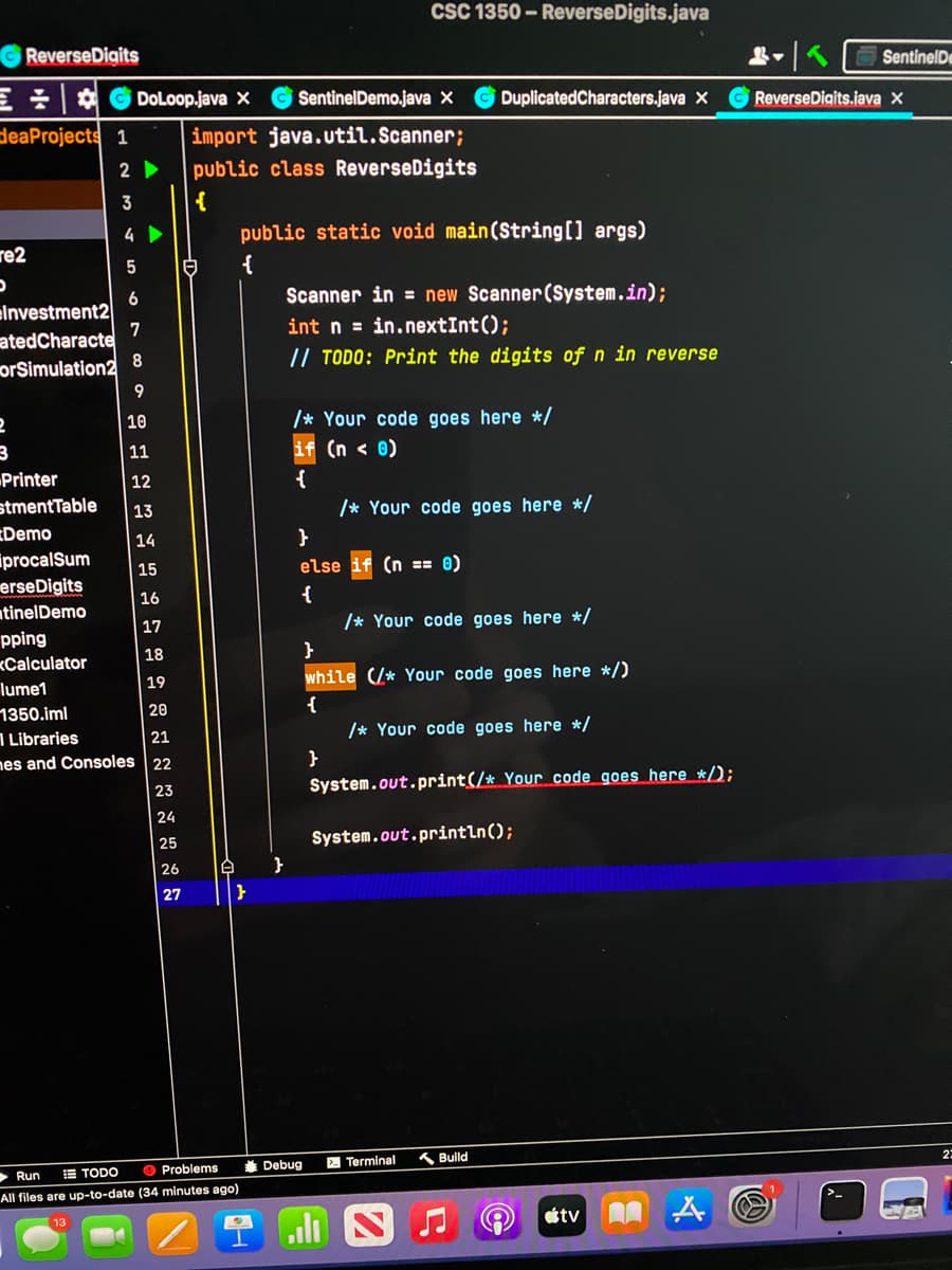 CSC 1350 - ReverseDigits.java
ReverseDigits
SentinelDe
三一位
deaProjects 1
DoLoop.java x
SentinelDemo.java X
DuplicatedCharacters.java X
ReverseDigits.java x
import java.util. Scanner;
2
public class ReverseDigits
3
{
4
public static void main(String[] args)
re2
白
{
Scanner in = new Scanner(System.in);
6
elnvestment2
7
atedCharacte
int n = in.nextInt();
// TODO: Print the digits of n in reverse
orSimulation2
9
/* Your code goes here */
(n < 0)
10
11
Printer
stmentTable
Demo
iprocalSum
erseDigits
ntinelDemo
12
{
13
/* Your code goes here */
14
| 15
else
(n == 0)
16
{
17
/* Your code goes here */
pping
18
}
<Calculator
19
while (/* Your code goes here */)
lume1
1350.iml
1 Libraries
nes and Consoles 22
{
/* Your code goes here */
20
21
}
System.out.print(/* Your code goes here */);
23
24
25
System.out.println();
26
27
| }
* Debug
2 Terminal
K Build
> Run
E TODO
O Problems
All files are up-to-date (34 minutes ago)
tv
