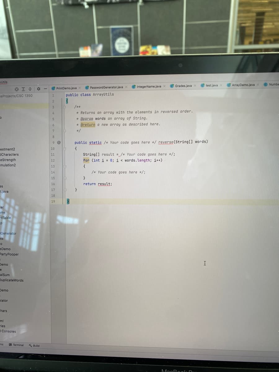 Utils
C Grades.java x
test.java X
C ArrayDemo.java x
© Numbe
C PrintDemo.java x
PasswordGenerator.java X
IntegerName.java x
maProjects/CSC 1350
public class Arrayutils
1.
3
/**
* Returns an array with the elements in reversed order.
* @param words an array of String.
4.
* @return a new array as described here.
7
*/
8.
9 @
public static /* Your code goes here */ reverse(String[] words)
estment2
10
dCharacters
ceStrength
mulation2
11
String[] result = /* Your code goes here */;
12
for (int i = 0; i < words.length; i++)
13
{
14
/* Your code goes here */;
15
}
16
return result;
sa
17
}
1.java
18
19
cer
ame
ntTable
Generator
ele
eDemo
PartyPooper
Demo
e
alSum
DuplicateWords
Demo
alator
hars
ml
ries
Consoles
ms
Terminal
K Build
MaoRoelu D
