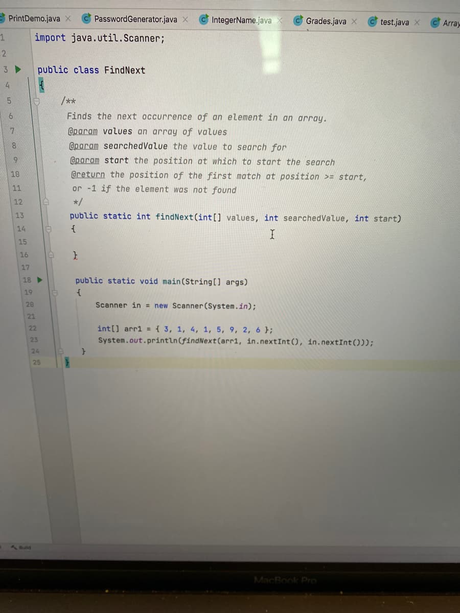 E PrintDemo.java X
PasswordGenerator.java X
IntegerName.java
Grades.java X
test.java x
Array
import java.util.Scanner;
2
3 ►
public class FindNext
/**
6.
Finds the next occurrence of an element in an array.
@param values an array of values
@param searchedValue the value to search for
@param start the position at which to start the search
@return the position of the first match at position >= stoart,
or -1 if the element was not found
10
11
12
*/
13
public static int findNext(int[] values, int searchedValue, int start)
14
{
15
16
17
18
public static void main(String[] args)
19
20
Scanner in = new Scanner(System.in);
21
22
int[] arr1 = { 3, 1, 4, 1, 5, 9, 2, 6 };
23
System.out.println(findNext(arr1, in.nextInt(), in.nextInt()));
24
25
1 Buld
MacBook Pro
