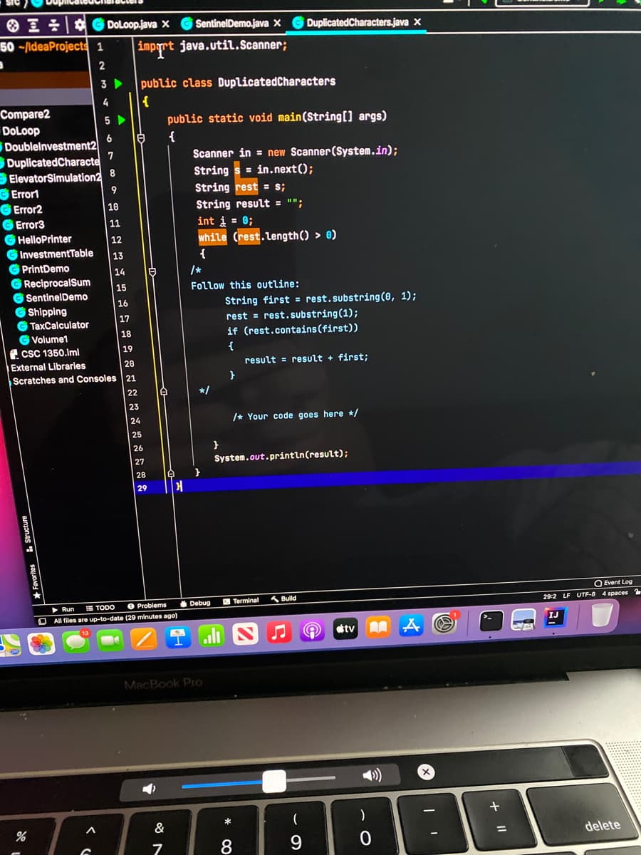 O I G DoLoop.java X
SentinelDemo.java ×
DuplicatedCharacters.java x
50 -/ldeaProjects 1
imprt java.util.Scanner;
3
public class DuplicatedCharacters
4
Compare2
5 >
public static void main(String[] args)
DoLoop
6.
{
Doublelnvestment2
DuplicatedCharacte
BElevatorSimulation2
C Errort
GError2
GError3
G HelloPrinter
G InvestmentTable
G PrintDemo
G ReciprocalSum
G SentinelDemo
G Shipping
G TaxCalculator
G Volume1
f. csC 1350.lml
Scanner in = new Scanner (System.in);
String s = in.next();
7
8
9
String rest = s;
10
String result = "";
11
int i = 0;
12
while (rest.length() > 0)
13
14
/*
15
Follow this outline:
16
String first = rest.substring(0, 1);
rest = rest.substring(1);
if (rest.contains(first))
17
18
19
{
External Libraries
20
result = result + first;
Scratches and Consoles 21
}
22
*/
23
24
/* Your code goes here */
25
26
}
27
System.out.println(result);
28
29
Q Event Log
2 Terminal
A Bulld
E TODO
O Problems
Debug
29:2 LF UTF-8 4 spaces 2
Run
All files are up-to-date (29 minutes ago)
IJ
tv
MacBook Pro
(
&
%D
delete
* 00
aunjanas
