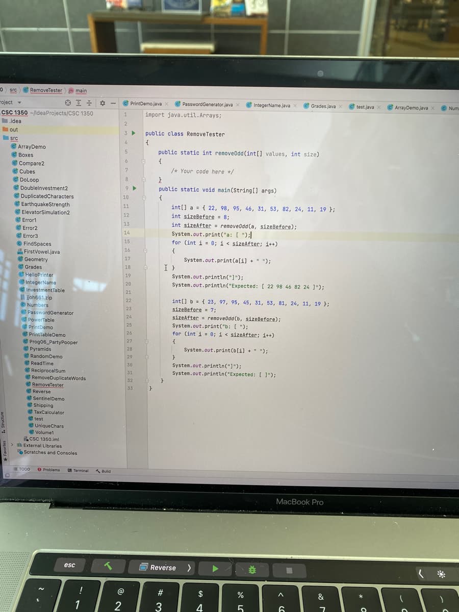 0 src e RemoveTester
m main
roject
C PrintDemo.java X
e PasswordGenerator.java x
G
IntegerName.java x
C Grades.java
test.java x
C ArrayDemo,java x
x
© Num
cSC 1350 -/ldeaProjects/CSC 1350
import java.util.Arrays;
1
.idea
2
out
3 >
public class RemoveTester
src
C ArrayDemo
C Boxes
e Compare2
e Cubes
e DoLoop
© Doublelnvestment2
C DuplicatedCharacters
4
{
public static int removeodd (int[] values, int size)
6
/* Your code here */
8
public static void main(String[] args)
10
EarthquakeStrength
11
int(] a = { 22, 98, 95, 46, 31, 53, 82, 24, 11, 19 };
int sizeBefore = 8;
int sizeAfter = removeodd(a, sizeBefore);
System.out.print ("a: [ ");
for (int i = 0; i< sizeAfter; i++)
ElevatorSimulation2
12
Error1
13
C Error2
C Error3
© FindSpaces
FirstVowel.java
e Geometry
C Grades
HelloPrinter
eIntegerName
InvestmentTable
ljoh661.zip
© Numbers
e PasswordGenerator
PowerTable
14
15
16
17
System.out.print(a[i] +" ");
18
I }
19
System.out.println("]");
20
System.out.println("Expected: [ 22 98 46 82 24 ]");
21
22
int[] b = { 23, 97, 95, 45, 31, 53, 81, 24, 11, 19 };
23
sizeBefore = 7;
24
sizeAfter = removeodd(b, sizeBefore);
25
System.out.print("b: [ ");
for (int i = 0; i< sizeAfter; i++)
PrintDemo
e PrintTableDemo
C Prog06_PartyPooper
e Pyramids
G RandomDemo
C ReadTime
e ReciprocalSum
26
27
28
System.out.print(b[i] + " ");
29
}
30
System.out.println("]");
31
System.out.println("Expected: [ ]");
RemoveDuplicateWords
G RemoveTester
C Reverse
e SentinelDemo
e Shipping
G TaxCalculator
e test
e UniqueChars
32
33
e Volume1
csC 1350.im!
> l External Libraries
o Scratches and Consoles
E TODO
O Problems
A Build
|Terminal
MacBook Pro
esc
O Reverse
@
#3
$
&
1
4
