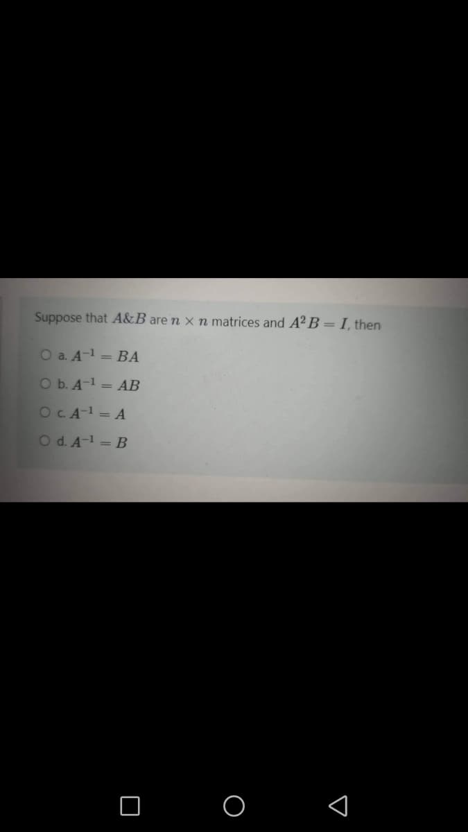 Suppose that A&B are n × n matrices and A² B = I, then
O a. A-1 = BA
Ob. A-1 = AB
OCA-1 = A
O d. A-1 = B
