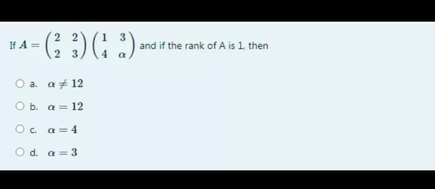 2 2
1 3
If A =
and if the rank of A is 1, then
2 3
4 a
a. a + 12
O b. a = 12
O c. a = 4
O d. a = 3
