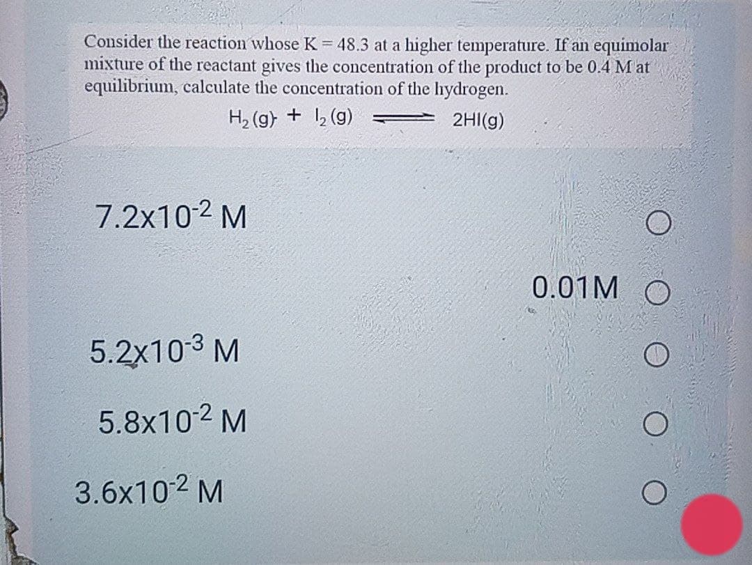 Consider the reaction whose K = 48.3 at a higher temperature. If an equimolar
mixture of the reactant gives the concentration of the product to be 0.4 Mat
equilibrium, calculate the concentration of the hydrogen.
H, (g) + , (g)
2HI(g)
7.2x102 M
0.01M
5.2x103 M
5.8x102 M
3.6x10 2 M
