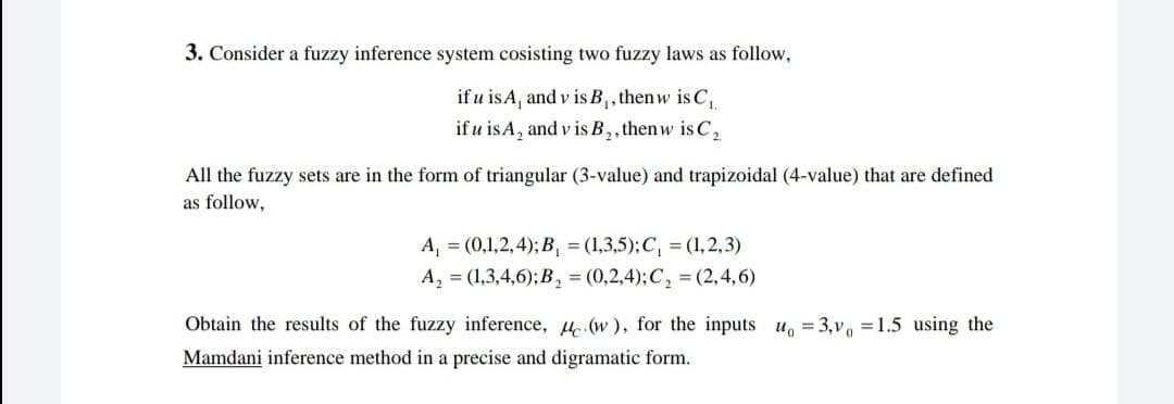 3. Consider a fuzzy inference system cosisting two fuzzy laws as follow,
if u is A, and vis B₁, thenw is C₁
if u is A, and vis B₂, thenw is C₂
All the fuzzy sets are in the form of triangular (3-value) and trapizoidal (4-value) that are defined
as follow,
A₁ = (0,1,2, 4); B₁ = (1,3,5); C₁ = (1,2,3)
A₂ = (1,3,4,6); B₂ = (0,2,4); C₂ = (2,4,6)
Obtain the results of the fuzzy inference, (w), for the inputs u = 3,v₁ =1.5 using the
Mamdani inference method in a precise and digramatic form.