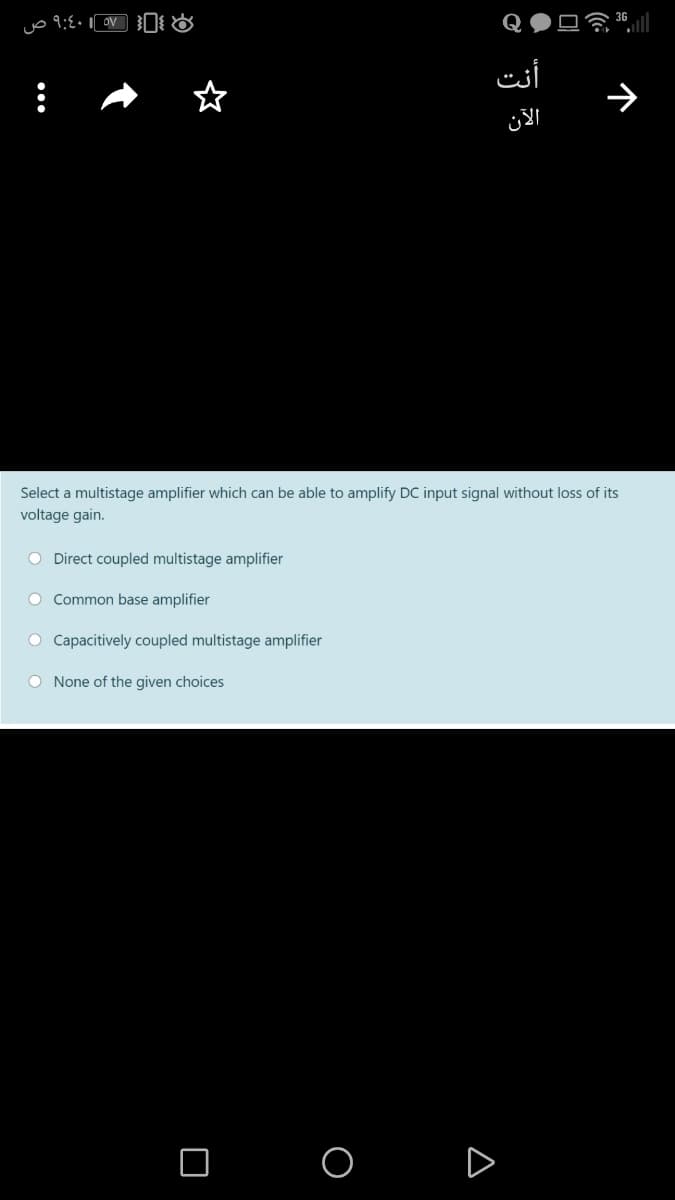 أنت
الآن
Select a multistage amplifier which can be able to amplify DC input signal without loss of its
voltage gain.
O Direct coupled multistage amplifier
O Common base amplifier
O Capacitively coupled multistage amplifier
O None of the given choices
O O D
