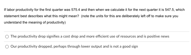 If labor productivity for the first quarter was 575.4 and then when we calculate it for the next quarter it is 547.5, which
statement best describes what this might mean? (note the units for this are deliberately left off to make sure you
understand the meaning of productivity)
The productivity drop signifies a cost drop and more efficient use of resources and is positive news
Our productivity dropped, perhaps through lower output and is not a good sign