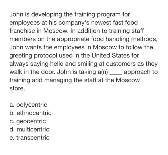 John is developing the training program for
employees at his company's newest fast food
franchise in Moscow. In addition to training staff
members on the appropriate food handling methods,
John wants the employees in Moscow to follow the
greeting protocol used in the United States for
always saying hello and smiling at customers as they
walk in the door. John is taking a(n) approach to
training and managing the staff at the Moscow
store.
a. polycentric
b. ethnocentric
c. geocentric
d. multicentric
e. transcentric