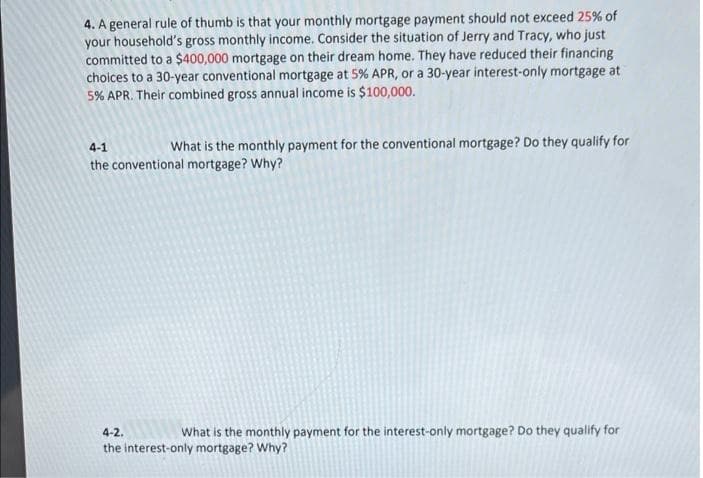 4. A general rule of thumb is that your monthly mortgage payment should not exceed 25% of
your household's gross monthly income. Consider the situation of Jerry and Tracy, who just
committed to a $400,000 mortgage on their dream home. They have reduced their financing
choices to a 30-year conventional mortgage at 5% APR, or a 30-year interest-only mortgage at
5% APR. Their combined gross annual income is $100,000.
4-1
What is the monthly payment for the conventional mortgage? Do they qualify for
the conventional mortgage? Why?
4-2.
What is the monthly payment for the interest-only mortgage? Do they qualify for
the interest-only mortgage? Why?
