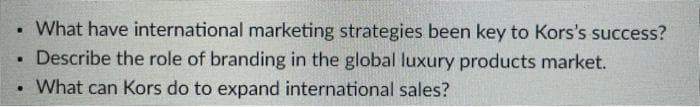 • What have international marketing strategies been key to Kors's success?
Describe the role of branding in the global luxury products market.
• What can Kors do to expand international sales?
