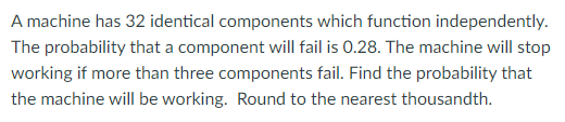 A machine has 32 identical components which function independently.
The probability that a component will fail is 0.28. The machine will stop
working if more than three components fail. Find the probability that
the machine will be working. Round to the nearest thousandth.
