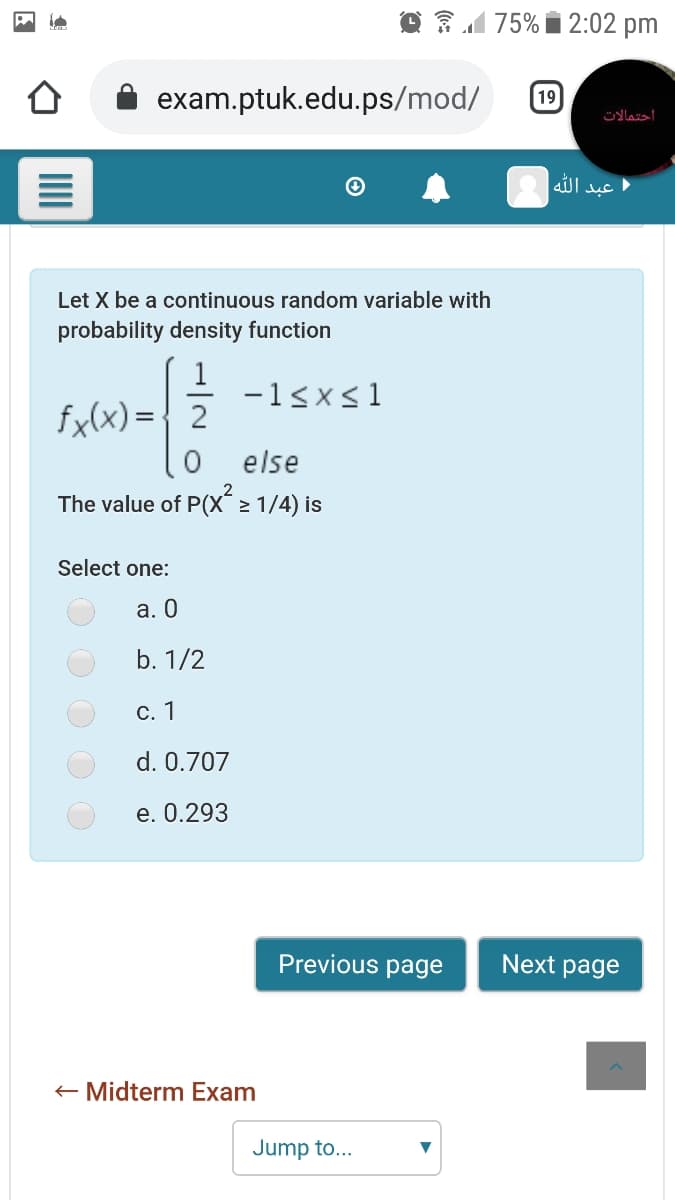 O 31 75% i 2:02 pm
exam.ptuk.edu.ps/mod/
19
احتمالات
عبد ال له
Let X be a continuous random variable with
probability density function
-1<x<1
fx(x) ={ 2
else
The value of P(X 2 1/4) is
Select one:
а. О
b. 1/2
С. 1
d. 0.707
e. 0.293
Previous page
Next page
+ Midterm Exam
Jump to...
