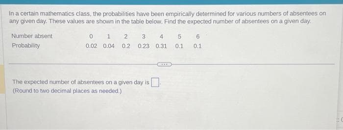 In a certain mathematics class, the probabilities have been empirically determined for various numbers of absentees on
any given day. These values are shown in the table below. Find the expected number of absentees on a given day.
Number absent
Probability
0
0.02
1 2 3
0.04 0.2 0.23
The expected number of absentees on a given day is
(Round to two decimal places as needed.)
4 5 6
0.31
0.1
0.1