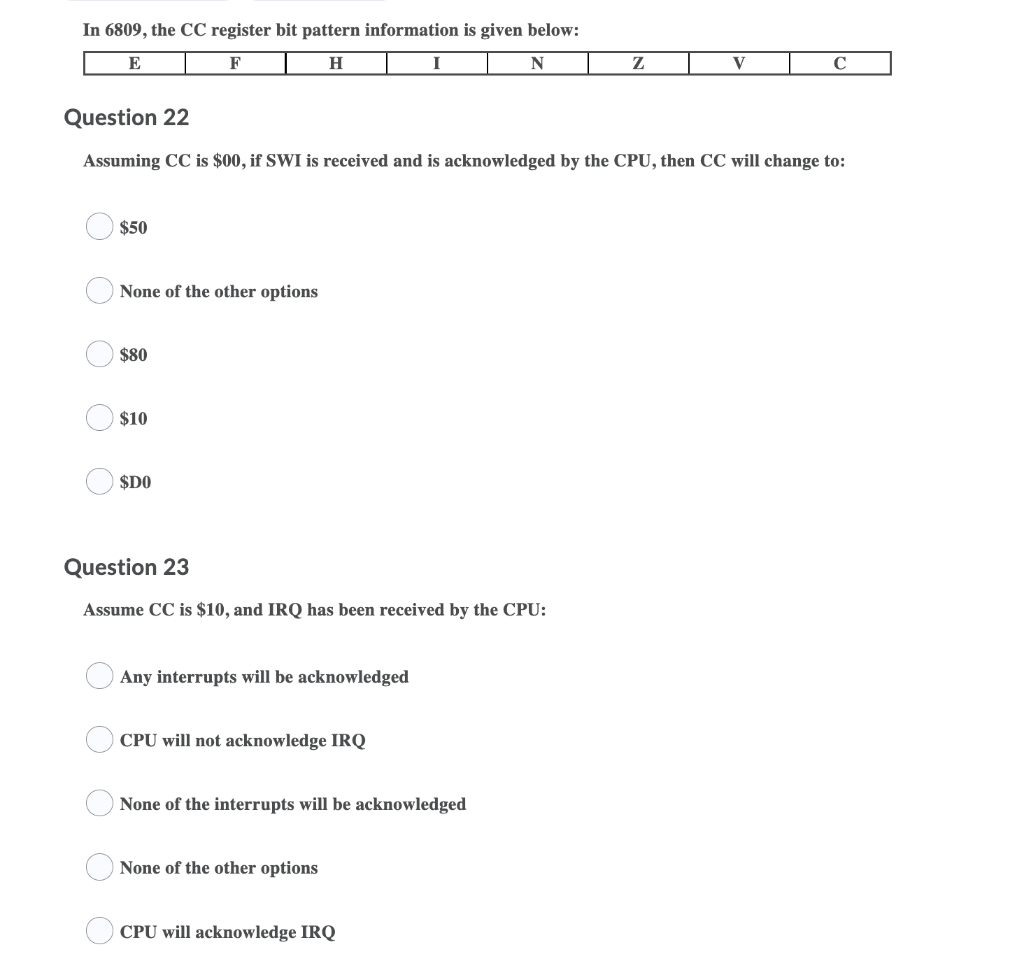 In 6809, the CC register bit pattern information is given below:
E
F
H
I
N
V
C
Question 22
Assuming CC is $00, if SWI is received and is acknowledged by the CPU, then CC will change to:
$50
None of the other options
$80
$10
$DO
Question 23
Assume CC is $10, and IRQ has been received by the CPU:
Any interrupts will be acknowledged
CPU will not acknowledge IRQ
None of the interrupts will be acknowledged
None of the other options
CPU will acknowledge IRQ
O O O O
