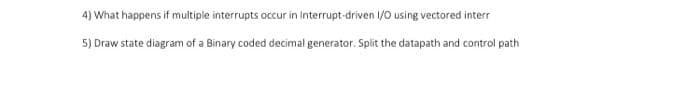 4) What happens if multiple interrupts occur in Interrupt-driven 1/0 using vectored interr
5) Draw state diagram of a Binary coded decimal generator. Split the datapath and control path
