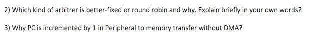 2) Which kind of arbitrer is better-fixed or round robin and why. Explain briefly in your own words?
3) Why PC is incremented by 1 in Peripheral to memory transfer without DMA?
