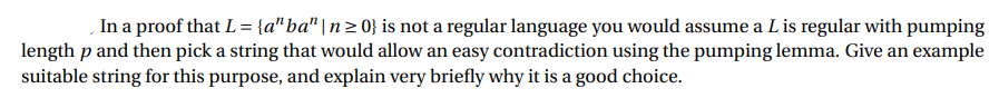 In a proof that L= {a"ba" | n2 0} is not a regular language you would assume a L is regular with pumping
length p and then pick a string that would allow an easy contradiction using the pumping lemma. Give an example
suitable string for this purpose, and explain very briefly why it is a good choice.
