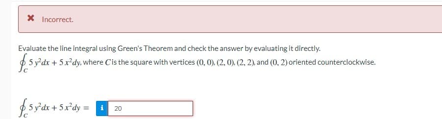 X Incorrect.
Evaluate the line integral using Green's Theorem and check the answer by evaluating it directly.
p 5 y'dx + 5 x²dy,where C'is the square with vertices (0, 0), (2, 0), (2, 2), and (0, 2) oriented counterclockwise.
£sy'dk + 5x'dy = 1
20
