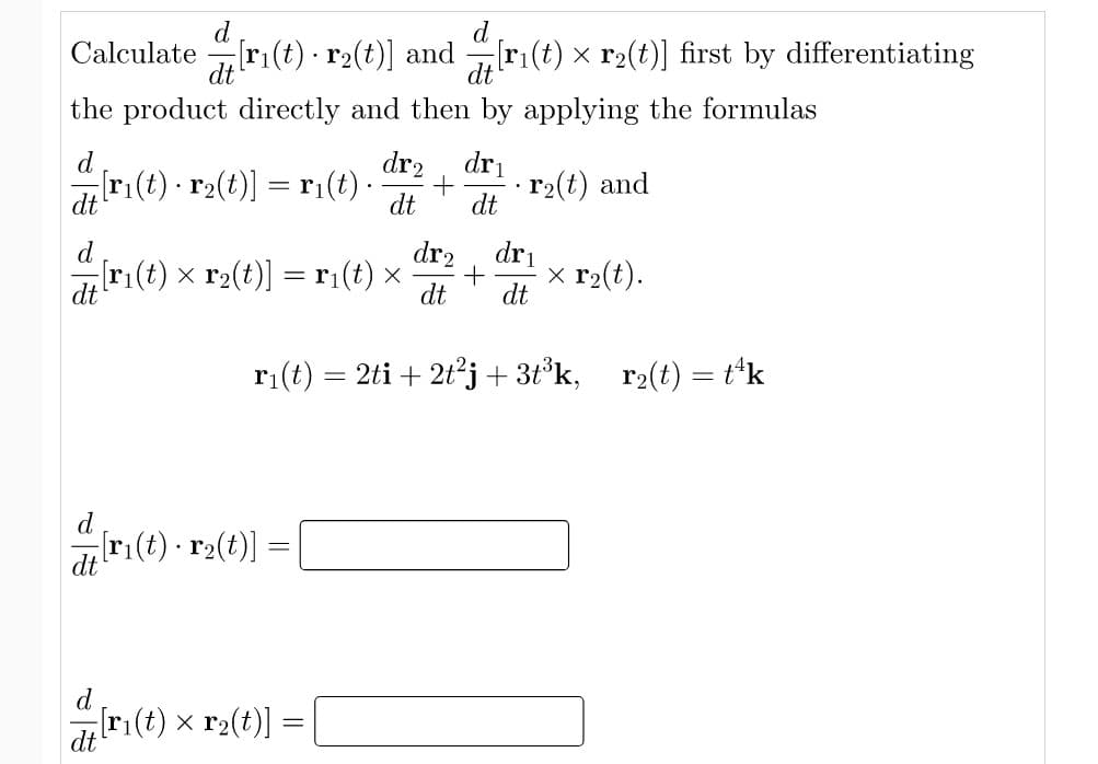 d
Calculate ri(t) · r2(t)] and
dt
ri(t) x r2(t)] first by differentiating
dt
the product directly and then by applying the formulas
d
dr2, dri
ri(t) · r2(t)] = r¡(t) ·
r2(t) and
dt
dt
dr2
d
ri(t) x r2(t)] = r¡(t) ×
dri
x r2(t).
dt
dt
dt
ri(t)
2ti + 2t²j + 3t°k,
r2(t) = t*k
(t) - ra(t)] =|
• r2
d
[r(t) x r2(t)]
dt
