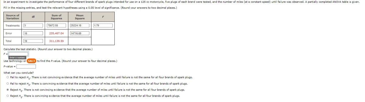 In an experiment to investigate the performance of four different brands of spark plugs intended for use on a 125 cc motorcycle, five plugs of each brand were tested, and the number of miles (at a constant speed) until failure was observed. A partially completed ANOVA table is given.
Fill in the missing entries, and test the relevant hypotheses using a 0.05 level of significance. (Round your answers to two decimal places.)
Source of
Sum of
Mean
df
Variation
Squares
Square
Treatments
3
75672.55
25224.18
1.79
Error
16
235,467.04
14716.69
Total
19
311,139.59
Calculate the test statistic. (Round your answer to two decimal places.)
F=
|Enter a number.
Use technology or SALT to find the P-value. (Round your answer to four decimal places.)
P-value =
What can you conclude?
O Fail to reject H.. There is not convincing evidence that the average number of miles until failure is not the same for all four brands of spark plugs.
O Fail to reject H.. There is convincing evidence that the average number of miles until failure is not the same for all four brands of spark plugs.
O Reject Hn. There is not convincing evidence that the average number of miles until failure is not the same for all four brands of spark plugs.
O Reject H.. There is convincing evidence that the average number of miles until failure is not the same for all four brands of spark plugs.
