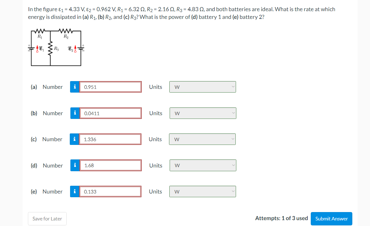 In the figure &1 = 4.33 V, 82 = 0.962 V, R1 = 6.32 Q, R2 = 2.16 Q, R3 = 4.83 Q, and both batteries are ideal. What is the rate at which
energy is dissipated in (a) R1, (b) R2, and (c) R3? What is the power of (d) battery 1 and (e) battery 2?
(a) Number
i
0.951
Units
W
(b) Number
i
0.0411
Units
(c) Number
i
1.336
Units
(d) Number
1.68
Units
W
(e) Number
i
0.133
Units
Save for Later
Attempts: 1 of 3 used
Submit Answer
