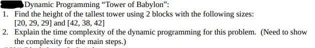 Dynamic Programming "Tower of Babylon":
1. Find the height of the tallest tower using 2 blocks with the following sizes:
[20, 29, 29] and [42, 38, 42]
2. Explain the time complexity of the dynamic programming for this problem. (Need to show
the complexity for the main steps.)