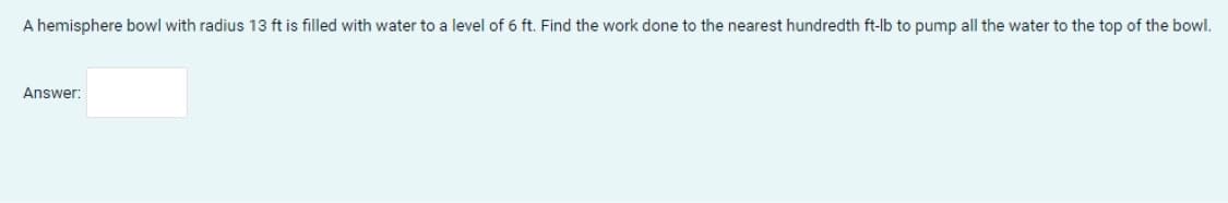 A hemisphere bowl with radius 13 ft is filled with water to a level of 6 ft. Find the work done to the nearest hundredth ft-lb to pump all the water to the top of the bowl.
Answer:
