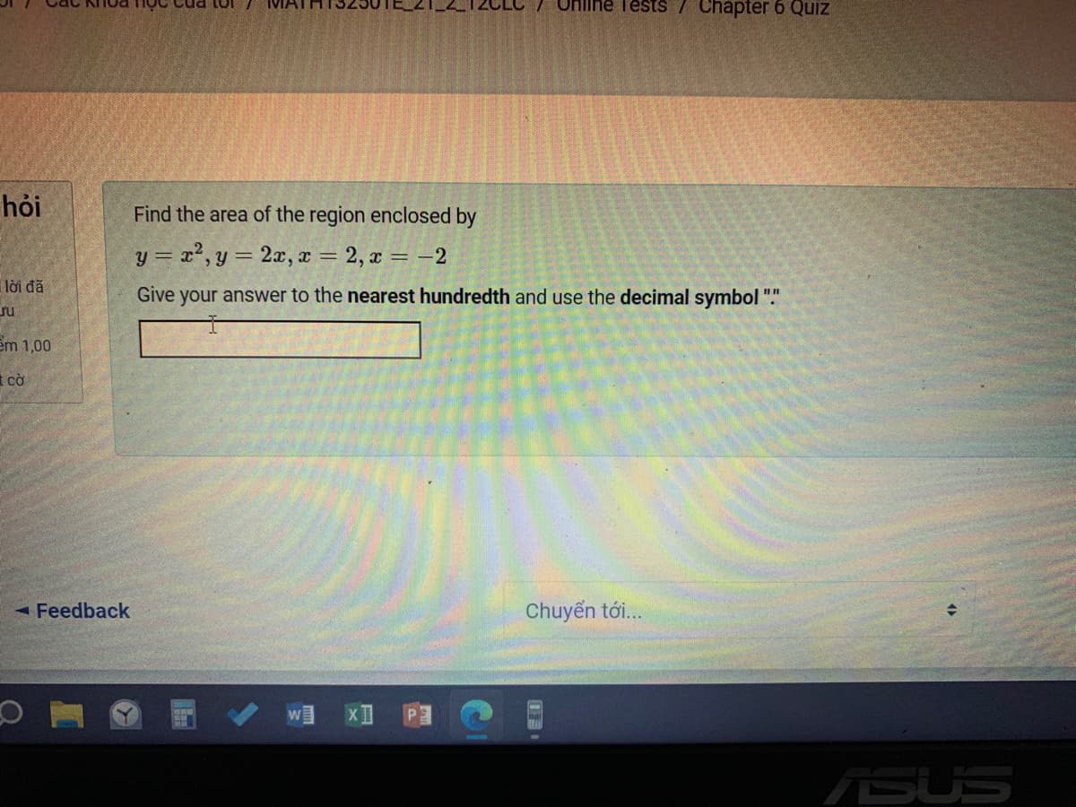 Uniline TestS / Chapter6 Quiz
hỏi
Find the area of the region enclosed by
y = x2, y = 2x, x = 2, x = -2
lời đã
Give your answer to the nearest hundredth and use the decimal symbol "."
ru
em 1,00
t cờ
- Feedback
Chuyển tới..
ASUS
