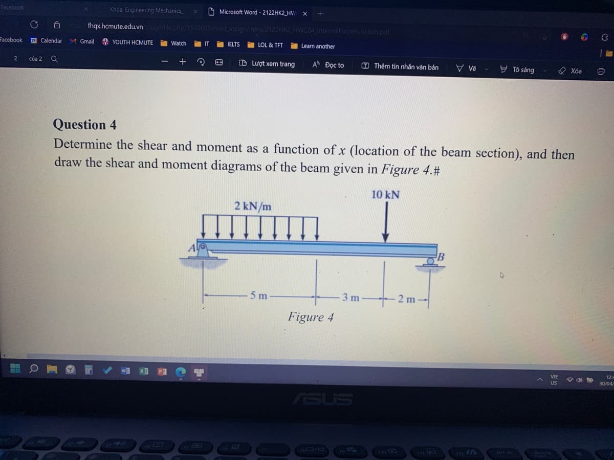 Facebook
X
Khóa: Engineering Mechanics_
Microsoft Word - 2122HK2 HW X
https://fhqx.hcmute.edu.vn/pluginfile.php/1549693/mod_assign/intro/2122HK2
Facebook 29 Calendar M Gmail YOUTH HCMUTE
Watch im IT FIELTS
LOL & TFT
2
của 2 Q
-
+ 3
(D Lượt xem trang
ẢO Đọc to
(T) Thêm tin nhắn văn bản
Vě
B Tô sáng
Xóa
Question 4
Determine the shear and moment as a function of x (location of the beam section), and then
draw the shear and moment diagrams of the beam given in Figure 4.#
10 kN
2 kN/m
A
B
4
5 m
DO
15 03
fo FA
17
HWC04_InternalForceFunction.pdf
Learn another
-3m-
Figure 4
ASUS
18/0
-2m-
112 /A
VIE
US
wwwww
4)
5
12:4
30/04/