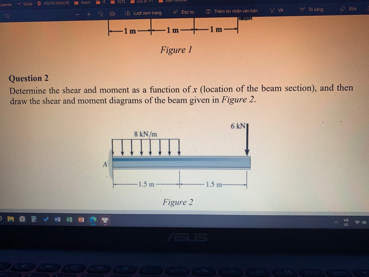 YOUTH HCMUTE
Calendar
Watch
TIELTS
Gmail
Vě
— Tô sáng
Xóa
T Thêm tin nhắn văn bản
+ Q
CD Lượt xem trang
1 m
1 m
1 m
Figure 1
Question 2
Determine the shear and moment as a function of x (location of the beam section), and then
draw the shear and moment diagrams of the beam given in Figure 2.
6 kN
8 kN/m
1.5 m
US
|++
An Đọc to
Figure 2
1.5 m-
101
delete