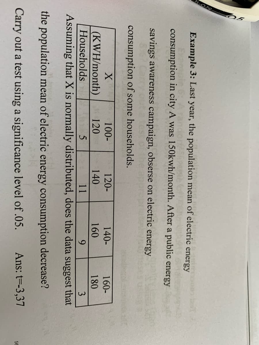 Example 3: Last year, the population mean of electric energy
consumption in city A was 150kwh/month. After a public energy
savings awareness campaign, obserse on electric energy
867 Carry
consumption of some households.
100-
120-
140-
160-
(KWH/month)
Households
120
140
160
180
11
9.
3
Assuming that X is normally distributed, does the data suggest that
the population mean of electric energy consumption decrease?
Carry out a test using a significance level of .05.
Ans: t=-3,37
5E
