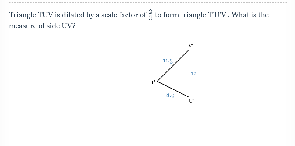 Triangle TUV is dilated by a scale factor of to form triangle T'U'V'. What is the
measure of side UV?
T'
11.3.
8.9
V'
12
U'