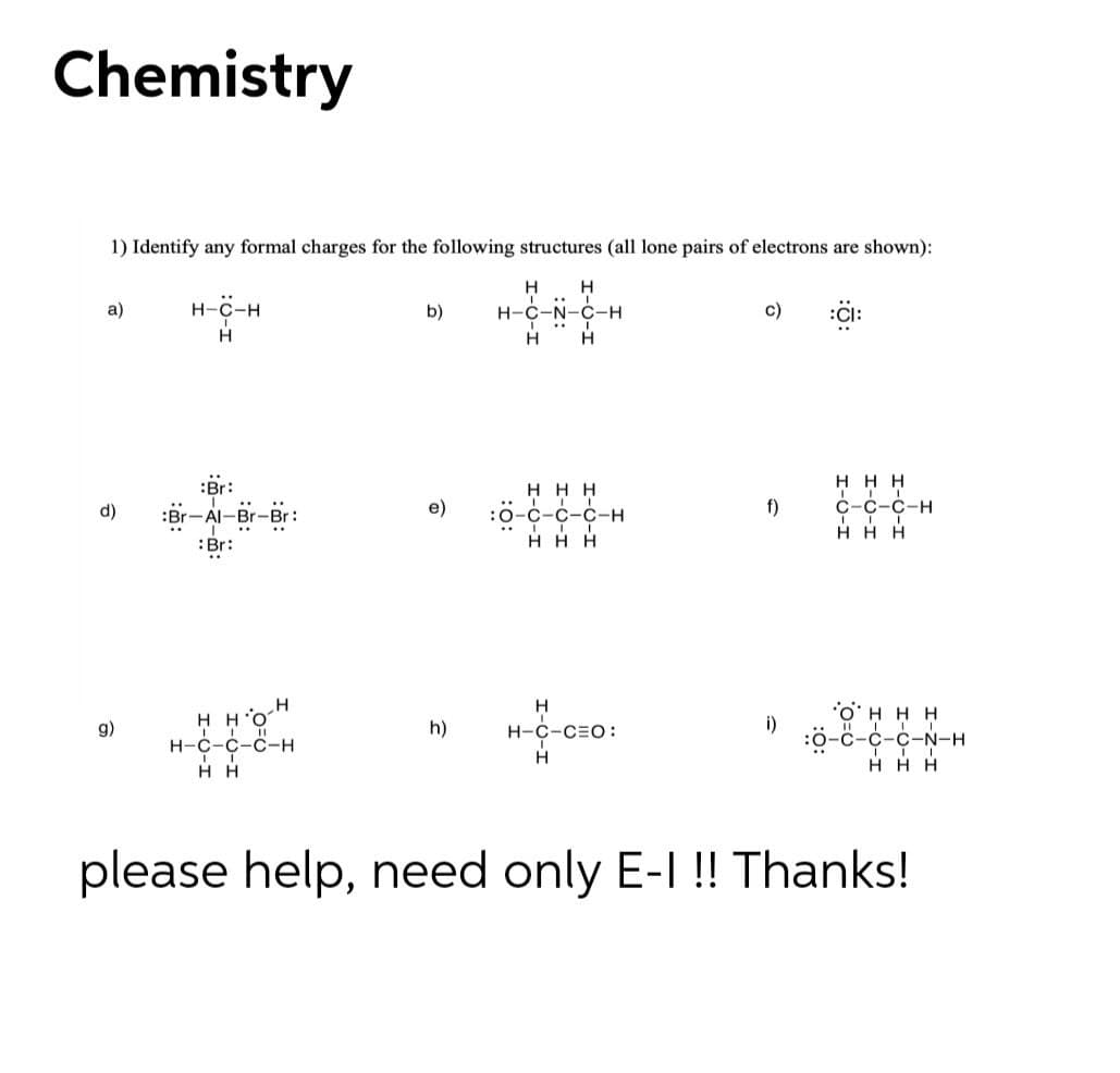 Chemistry
1) Identify any formal charges for the following structures (all lone pairs of electrons are shown):
H
...
a)
н-с-н
b)
H-C-N-C-H
c)
:CI:
H
H H H
:Br:
ннн
С-с-с-н
H H H
e)
f)
:0-с-с-с-н
H H H
d)
Al-E
Br-Br:
..
:Br:
O.H H
H-C-C-C-H
i)
:0-с-с-с-N-н
g)
h)
H-C-CEO:
ннн.о.
H H
H H H
please help, need only E-I !! Thanks!
I-O-I
