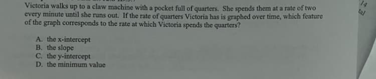 14
tal
Victoria walks up to a claw machine with a pocket full of quarters. She spends them at a rate of two
every minute until she runs out. If the rate of quarters Victoria has is graphed over time, which feature
of the graph corresponds to the rate at which Victoria spends the quarters?
A. the x-intercept
B. the slope
C. the y-intercept
D. the minimum value
