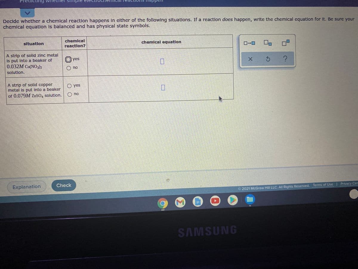 Decide whether a chemlcal reaction happens in either of the following sltuations. If a reaction does happen, write the chemlcal equation for It. Be sure your
chemical equation Is balanced and has physical state symbols.
chemical
situatlon
chemlcal equatlon
reactlon?
A strip of solid zinc metal
is put into a beaker of
0.032M Cu(NO3)2
O yes
n.
solution.
A strip of solid copper
metal is put into a beaker
of 0.079M ZnSO, solution. O no
O yes
Explanation
Check
2021 McGraw Hill LLC. All Rights Reserved. Terms of Use | Privacy Cer
SAMSUNG
