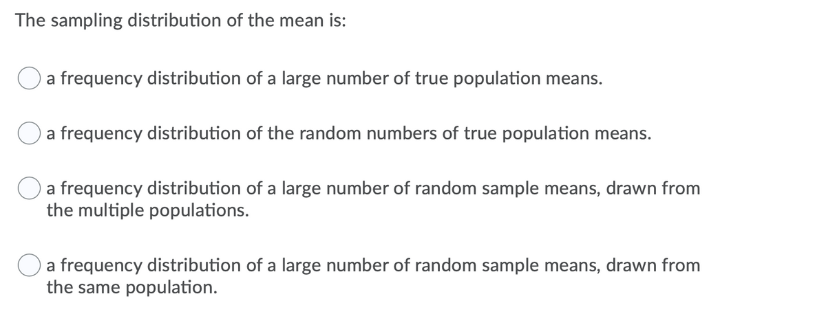 The sampling distribution of the mean is:
a frequency distribution of a large number of true population means.
a frequency distribution of the random numbers of true population means.
a frequency distribution of a large number of random sample means, drawn from
the multiple populations.
O a frequency distribution of a large number of random sample means, drawn from
the same population.
