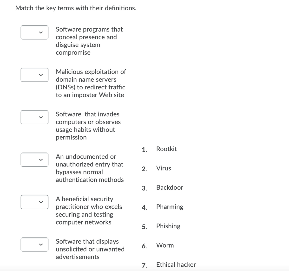 Match the key terms with their definitions.
Software programs that
conceal presence and
disguise system
compromise
Malicious exploitation of
domain name servers
(DNSS) to redirect traffic
to an imposter Web site
Software that invades
computers or observes
usage habits without
permission
1.
Rootkit
An undocumented or
unauthorized entry that
bypasses normal
authentication methods
2.
Virus
3.
Backdoor
A beneficial security
practitioner who excels
securing and testing
computer networks
4.
Pharming
5.
Phishing
Software that displays
6.
Worm
unsolicited or unwanted
advertisements
7.
Ethical hacker
>
